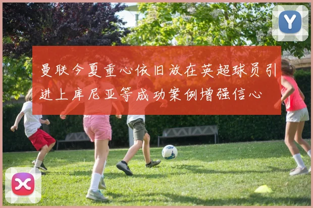 曼联今夏重心依旧放在英超球员引进上库尼亚等成功案例增强信心