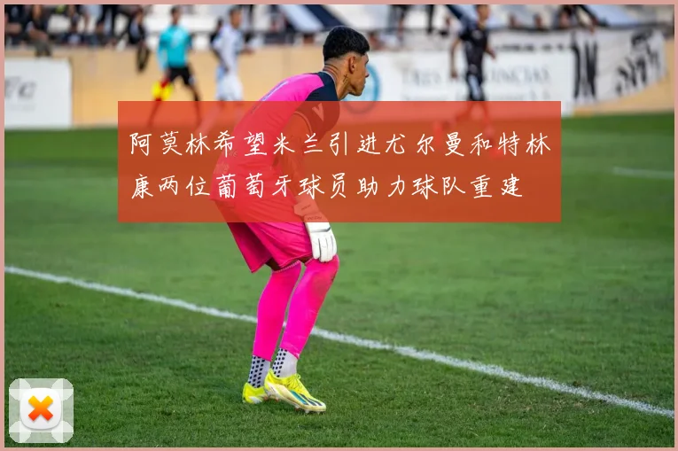 阿莫林希望米兰引进尤尔曼和特林康两位葡萄牙球员助力球队重建