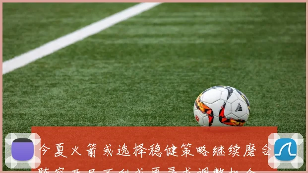 今夏火箭或选择稳健策略继续磨合阵容开局不利或再寻求调整机会