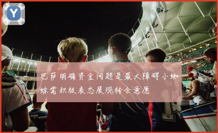 巴萨明确资金问题是最大障碍小蜘蛛需积极表态展现转会意愿