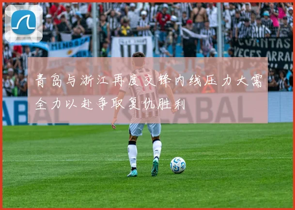青岛与浙江再度交锋内线压力大需全力以赴争取复仇胜利