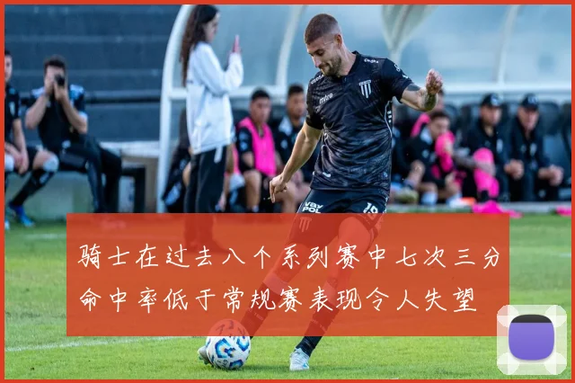 骑士在过去八个系列赛中七次三分命中率低于常规赛表现令人失望