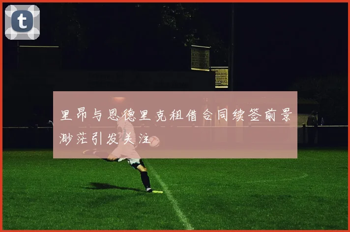里昂与恩德里克租借合同续签前景渺茫引发关注