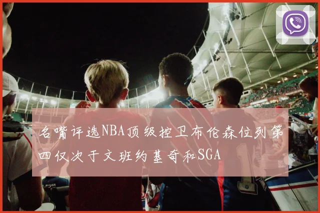 名嘴评选NBA顶级控卫布伦森位列第四仅次于文班约基奇和SGA