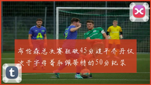 布伦森总决赛狂砍45分追平乔丹仅次于字母哥和佩蒂特的50分纪录