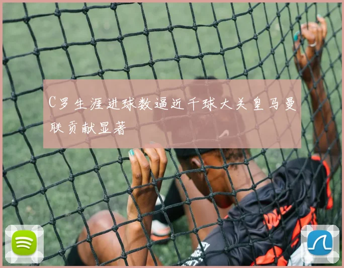 C罗生涯进球数逼近千球大关皇马曼联贡献显著