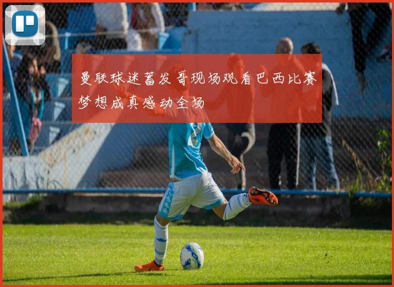 曼联球迷蓄发哥现场观看巴西比赛梦想成真感动全场