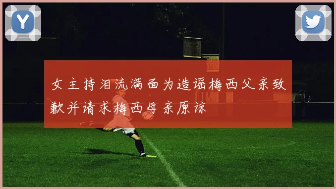 女主持泪流满面为造谣梅西父亲致歉并请求梅西母亲原谅