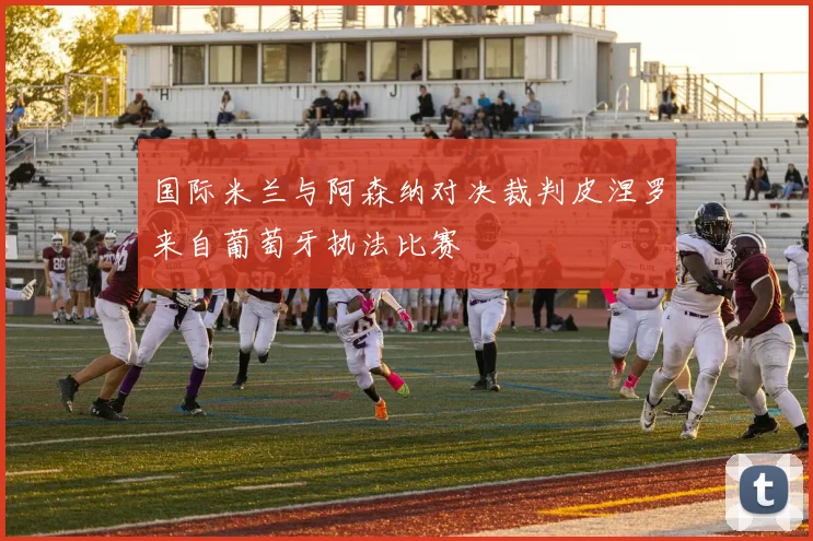 国际米兰与阿森纳对决裁判皮涅罗来自葡萄牙执法比赛