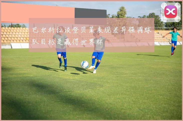 巴尔科拉谈登贝莱表现差异强调球队目标是赢得世界杯