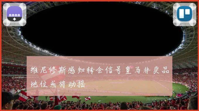 维尼修斯感知转会信号皇马非卖品地位或将动摇
