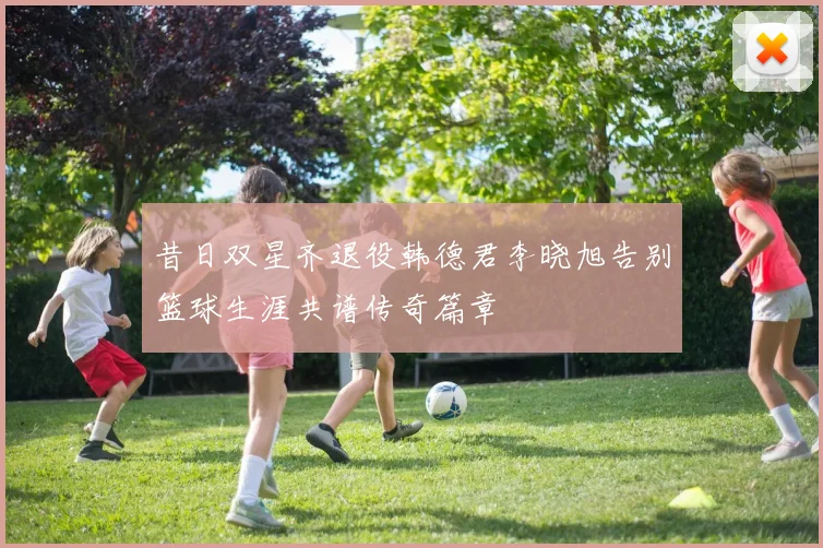昔日双星齐退役韩德君李晓旭告别篮球生涯共谱传奇篇章