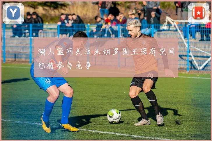 湖人篮网关注米切罗国王若有空间也将参与竞争