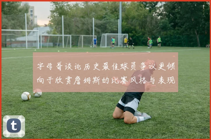 字母哥谈论历史最佳球员争议更倾向于欣赏詹姆斯的比赛风格与表现