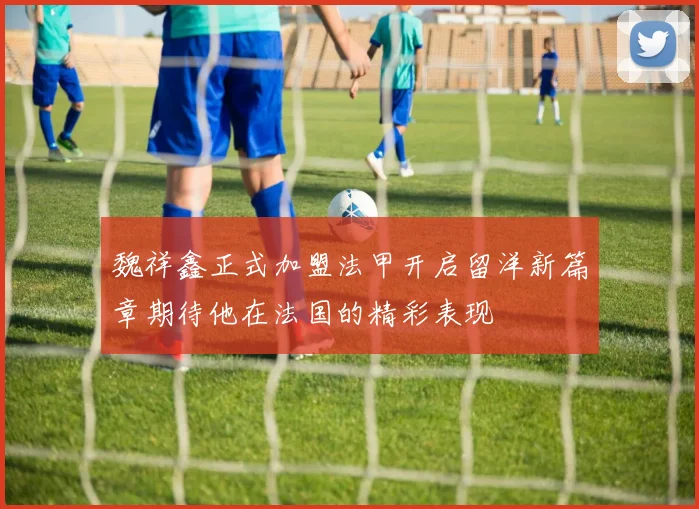 魏祥鑫正式加盟法甲开启留洋新篇章期待他在法国的精彩表现