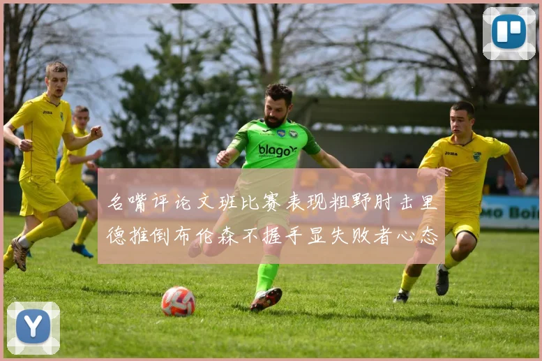 名嘴评论文班比赛表现粗野肘击里德推倒布伦森不握手显失败者心态