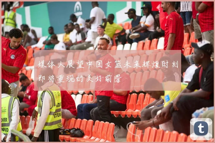 媒体人展望中国女篮未来辉煌时刻即将重现的美好前景