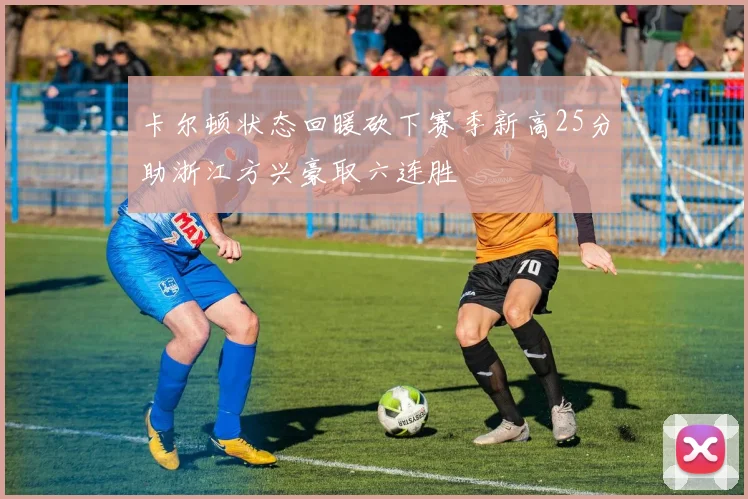 卡尔顿状态回暖砍下赛季新高25分助浙江方兴豪取六连胜