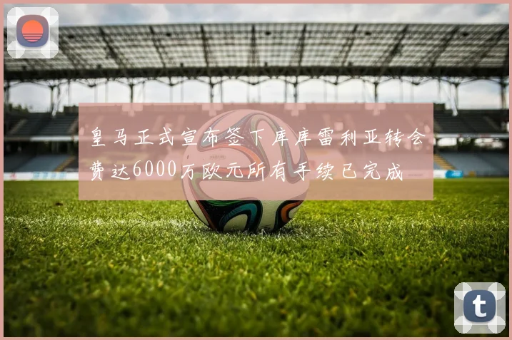 皇马正式宣布签下库库雷利亚转会费达6000万欧元所有手续已完成