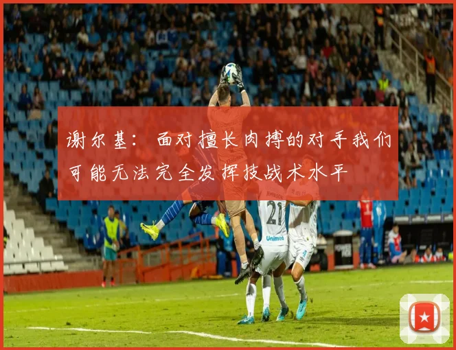 谢尔基：面对擅长肉搏的对手我们可能无法完全发挥技战术水平