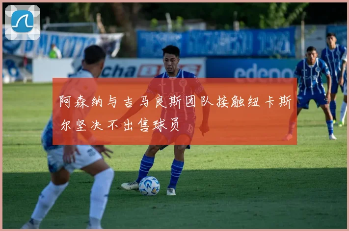 阿森纳与吉马良斯团队接触纽卡斯尔坚决不出售球员