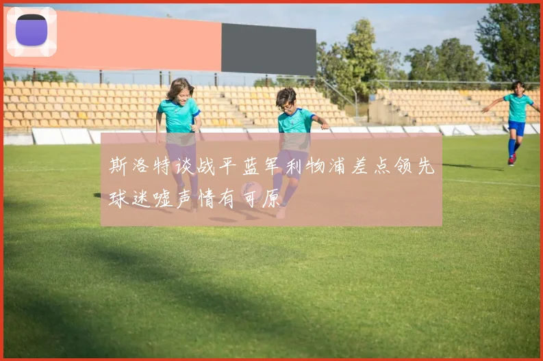 斯洛特谈战平蓝军利物浦差点领先球迷嘘声情有可原