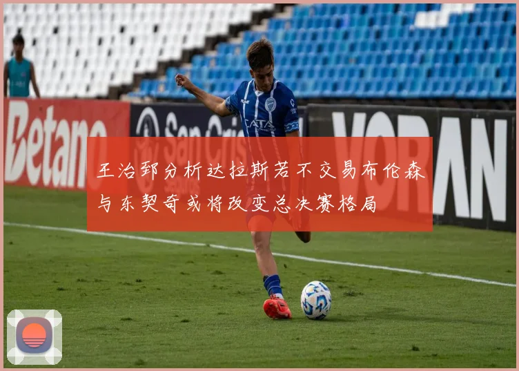 王治郅分析达拉斯若不交易布伦森与东契奇或将改变总决赛格局